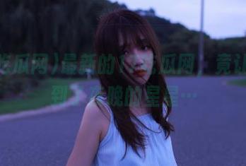 最新的17吃瓜网，竟让我想到了夜晚的星星…