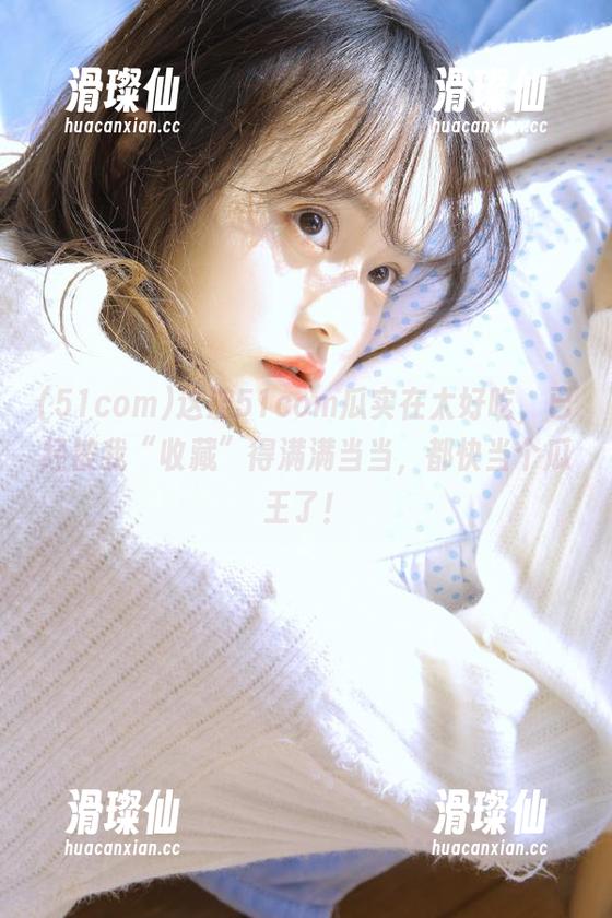 这波51com瓜实在太好吃，已经被我“收藏”得满满当当，都快当个瓜王了！-滑璨仙