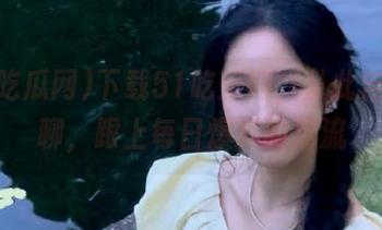 下载51吃瓜网，从此告别无聊，跟上每日爆料的潮流