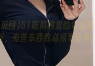 51吃瓜网里的老虎菜原创更新，有些东西我必须要分享！