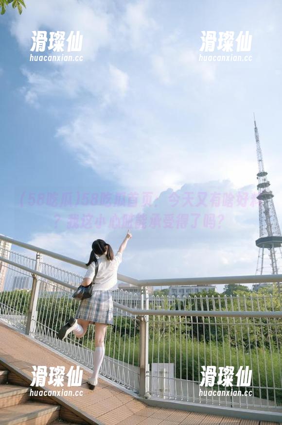 58吃瓜首页：今天又有啥好料？我这小心脏能承受得了吗？-滑璨仙