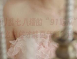 乱七八糟的“91吃瓜”官网，链接什么时候才能更新啊？迷路了…