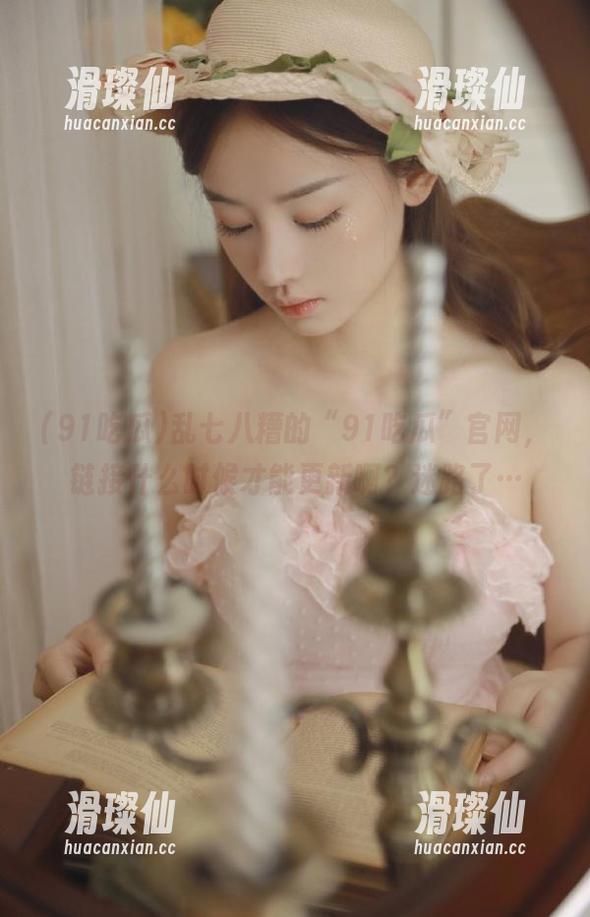 乱七八糟的“91吃瓜”官网，链接什么时候才能更新啊？迷路了…-滑璨仙