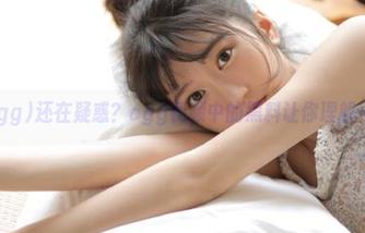 还在疑惑？cgg视频中的黑料让你理解一切
