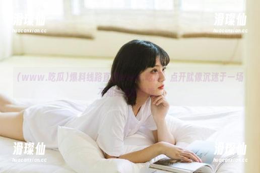 爆料线路直通www.吃瓜，点开就像沉迷于一场不知终点的游戏。-滑璨仙
