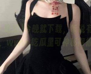 今晚就下载，听说有瓜可以吃，www.吃瓜里可神秘得很！