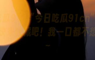 “今日吃瓜91cn”超好吃的瓜，快来收藏吧！我一口都不想放过啊～
