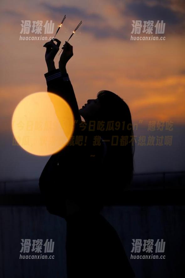 “今日吃瓜91cn”超好吃的瓜，快来收藏吧！我一口都不想放过啊～-滑璨仙