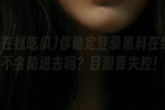 你确定登录黑料在线吃瓜不会陷进去吗？目测要失控！